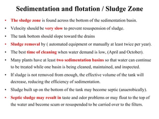Sedimentation and flotation / Sludge Zone
• The sludge zone is found across the bottom of the sedimentation basin.
• Velocity should be very slow to prevent resuspension of sludge.
• The tank bottom should slope toward the drains
• Sludge removal by ( automated equipment or manually at least twice per year).
• The best time of cleaning when water demand is low, (April and October).
• Many plants have at least two sedimentation basins so that water can continue
to be treated while one basin is being cleaned, maintained, and inspected.
• If sludge is not removed from enough, the effective volume of the tank will
decrease, reducing the efficiency of sedimentation.
• Sludge built up on the bottom of the tank may become septic (anaerobically).
• Septic sludge may result in taste and odor problems or may float to the top of
the water and become scum or resuspended to be carried over to the filters.
 