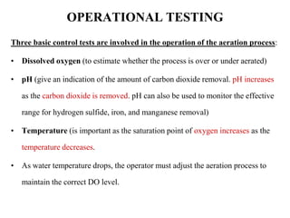 OPERATIONAL TESTING
Three basic control tests are involved in the operation of the aeration process:
• Dissolved oxygen (to estimate whether the process is over or under aerated)
• pH (give an indication of the amount of carbon dioxide removal. pH increases
as the carbon dioxide is removed. pH can also be used to monitor the effective
range for hydrogen sulfide, iron, and manganese removal)
• Temperature (is important as the saturation point of oxygen increases as the
temperature decreases.
• As water temperature drops, the operator must adjust the aeration process to
maintain the correct DO level.
 