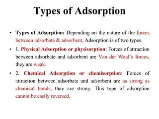 Types of Adsorption
• Types of Adsorption: Depending on the nature of the forces
between adsorbate & adsorbent, Adsorption is of two types.
• 1. Physical Adsorption or physisorption: Forces of attraction
between adsorbate and adsorbent are Van der Waal‟s forces,
they are weak.
• 2. Chemical Adsorption or chemisorption: Forces of
attraction between adsorbate and adsorbent are as strong as
chemical bonds, they are strong. This type of adsorption
cannot be easily reversed.
 