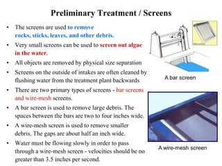 Preliminary Treatment / Screens
• The screens are used to remove
rocks, sticks, leaves, and other debris.
• Very small screens can be used to screen out algae
in the water.
• All objects are removed by physical size separation
• Screens on the outside of intakes are often cleaned by
flushing water from the treatment plant backwards
• There are two primary types of screens - bar screens
and wire-mesh screens.
• A bar screen is used to remove large debris. The
spaces between the bars are two to four inches wide.
• A wire-mesh screen is used to remove smaller
debris. The gaps are about half an inch wide.
• Water must be flowing slowly in order to pass
through a wire-mesh screen - velocities should be no
greater than 3.5 inches per second.
A wire-mesh screen
A bar screen
 