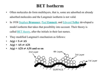 BET Isotherm
• Often molecules do form multilayers, that is, some are adsorbed on already
adsorbed molecules and the Langmuir isotherm is not valid.
• In 1938 Stephen Brunauer, Paul Emmett, and Edward Teller developed a
model isotherm that takes that possibility into account. Their theory is
called BET theory, after the initials in their last names.
• They modified Langmuir's mechanism as follows:
• A(g) + S ⇌ AS
• A(g) + AS ⇌ A2S
• A(g) + A2S ⇌ A3S and so on
 