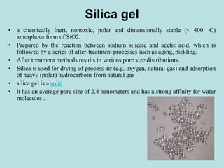 Silica gel
• a chemically inert, nontoxic, polar and dimensionally stable (< 400 C)
amorphous form of SiO2.
• Prepared by the reaction between sodium silicate and acetic acid, which is
followed by a series of after-treatment processes such as aging, pickling.
• After treatment methods results in various pore size distributions.
• Silica is used for drying of process air (e.g. oxygen, natural gas) and adsorption
of heavy (polar) hydrocarbons from natural gas
• silica gel is a solid
• it has an average pore size of 2.4 nanometers and has a strong affinity for water
molecules .
 