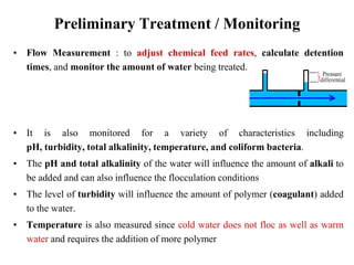 Preliminary Treatment / Monitoring
• Flow Measurement : to adjust chemical feed rates, calculate detention
times, and monitor the amount of water being treated.
• It is also monitored for a variety of characteristics including
pH, turbidity, total alkalinity, temperature, and coliform bacteria.
• The pH and total alkalinity of the water will influence the amount of alkali to
be added and can also influence the flocculation conditions
• The level of turbidity will influence the amount of polymer (coagulant) added
to the water.
• Temperature is also measured since cold water does not floc as well as warm
water and requires the addition of more polymer
 