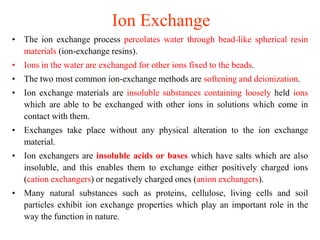 Ion Exchange
• The ion exchange process percolates water through bead-like spherical resin
materials (ion-exchange resins).
• Ions in the water are exchanged for other ions fixed to the beads.
• The two most common ion-exchange methods are softening and deionization.
• Ion exchange materials are insoluble substances containing loosely held ions
which are able to be exchanged with other ions in solutions which come in
contact with them.
• Exchanges take place without any physical alteration to the ion exchange
material.
• Ion exchangers are insoluble acids or bases which have salts which are also
insoluble, and this enables them to exchange either positively charged ions
(cation exchangers) or negatively charged ones (anion exchangers).
• Many natural substances such as proteins, cellulose, living cells and soil
particles exhibit ion exchange properties which play an important role in the
way the function in nature.
 