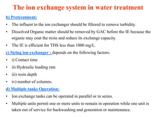 The ion exchange system in water treatment
b) Pretreatment:
• The influent to the ion exchanger should be filtered to remove turbidity.
• Dissolved Organic matter should be removed by GAC before the IE because the
organic may coat the resin and reduce its exchange capacity.
• The IE is efficient for TDS less than 1000 mg/L.
c) Sizing ion exchanger : depends on the following factors:
• i) Contact time
• ii) Hydraulic loading rate
• iii) resin depth
• iv) number of columns.
d) Multiple tanks Operation:
• Ion exchange tanks can be operated in parallel or in series.
• Multiple units permit one or more units to remain in operation while one unit is
taken out of service for backwashing and generation or maintenance.
 