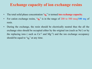 Exchange capacity of ion exchange resins
• The total solid phase concentration “q0” is termed ion exchange capacity.
• For cation exchange resins, “q0” is in the range of 200 to 500 meq/100 mg of
resin.
• During the exchange, the resin should be electrically neutral thus the all the
exchange sites should be occupied either by the original ion (such as Na+) or by
the replacing ions ( such as Ca+2 and Mg+2) and the ion exchange occupancy
should be equal to “q0” at any time.
 