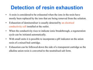 Detection of resin exhaustion
• A resin is considered to be exhausted when the ions in the resin have
mostly been replaced by the ions that are being removed from the solution.
• Exhaustion of demineraliser is usually detected by an electrical
conductivity cell installed at the outlet.
• When the conductivity rises to indicate ionic breakthrough, a regeneration
cycle can be initiated automatically.
• With small units it is possible to incorporate a pH indicator on the anion
resin of a mixed bed cartridge.
• Exhaustion can be followed down the side of a transparent cartridge as the
alkaline anion resin is converted to the neutralised salt form.
 