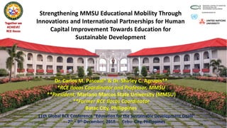 Together we
ACHIEVE!
RCE Ilocos
Strengthening MMSU Educational Mobility Through
Innovations and International Partnerships for Human
Capital Improvement Towards Education for
Sustainable Development
Dr. Carlos M. Pascual* & Dr. Shirley C. Agrupis**
*RCE Ilocos Coordinator and Professor, MMSU
**President, Mariano Marcos State University (MMSU)
**Former RCE Ilocos Coordinator
Batac City, Philippines
11th Global RCE Conference “Education for the Sustainable Development Goals”
7th – 9th December, 2018 : Cebu City, PhilippinesRCE Ilocos at MMSU, Philippines 1
 