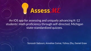 An iOS app for assessing and uniquely advancing K-12
students’ math proficiency through self-directed, Michigan
state-standardized quizzes.
Soroosh Sabouni, Annelise Comai, Yizhou Zhu, Daniel Graw
AssessME
 