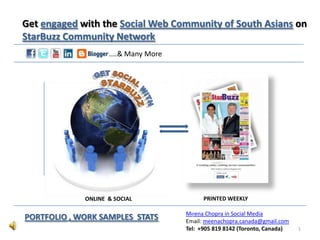 Get engaged with the Social Web Community of South Asians on
StarBuzz Community Network
                    ....& Many More




             ONLINE & SOCIAL                PRINTED WEEKLY

                                      Meena Chopra in Social Media
PORTFOLIO , WORK SAMPLES STATS        Email: meenachopra.canada@gmail.com
                                      Tel: +905 819 8142 (Toronto, Canada)   1
 