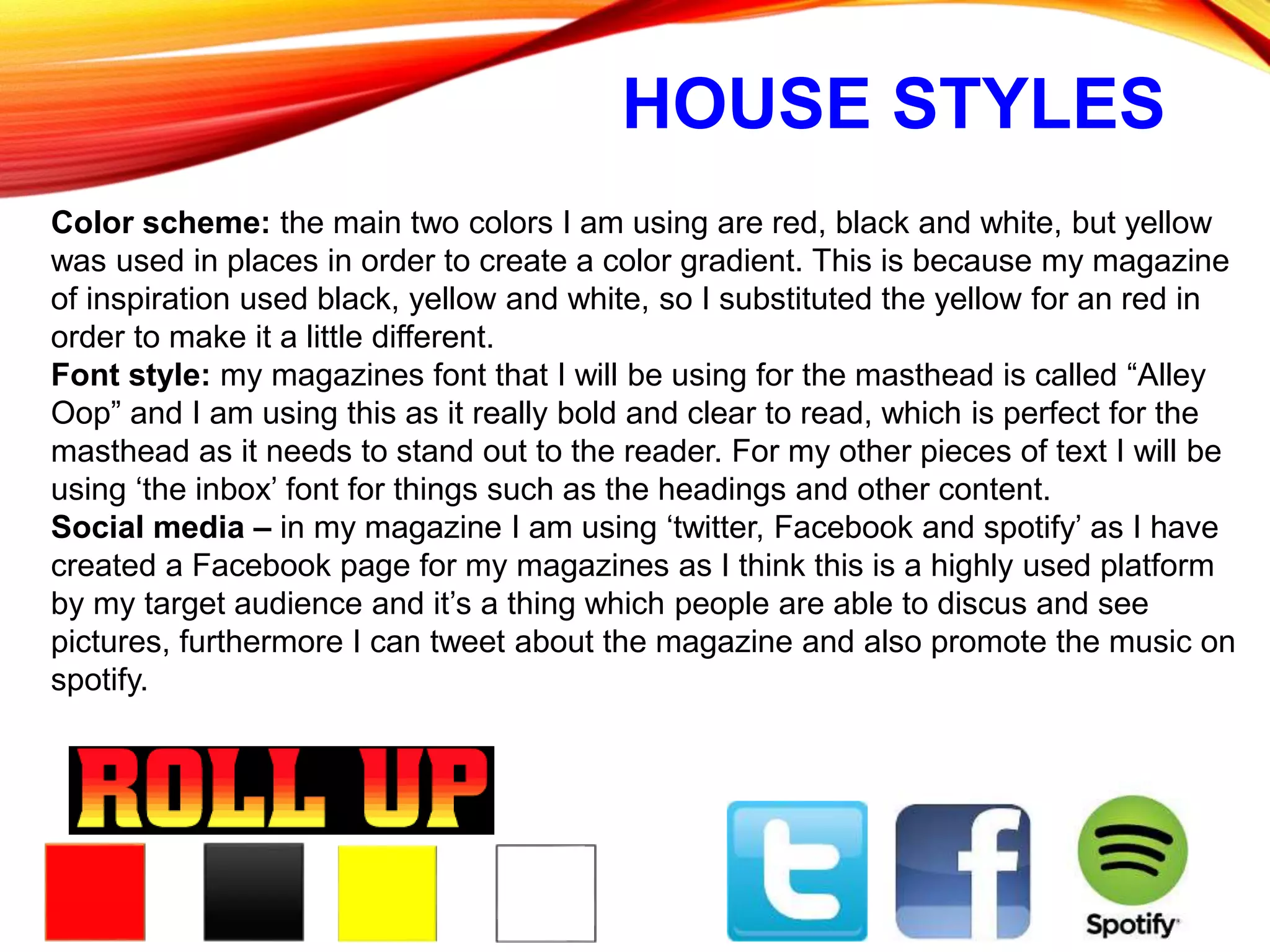 HOUSE STYLES
Color scheme: the main two colors I am using are red, black and white, but yellow
was used in places in order to create a color gradient. This is because my magazine
of inspiration used black, yellow and white, so I substituted the yellow for an red in
order to make it a little different.
Font style: my magazines font that I will be using for the masthead is called “Alley
Oop” and I am using this as it really bold and clear to read, which is perfect for the
masthead as it needs to stand out to the reader. For my other pieces of text I will be
using ‘the inbox’ font for things such as the headings and other content.
Social media – in my magazine I am using ‘twitter, Facebook and spotify’ as I have
created a Facebook page for my magazines as I think this is a highly used platform
by my target audience and it’s a thing which people are able to discus and see
pictures, furthermore I can tweet about the magazine and also promote the music on
spotify.
 