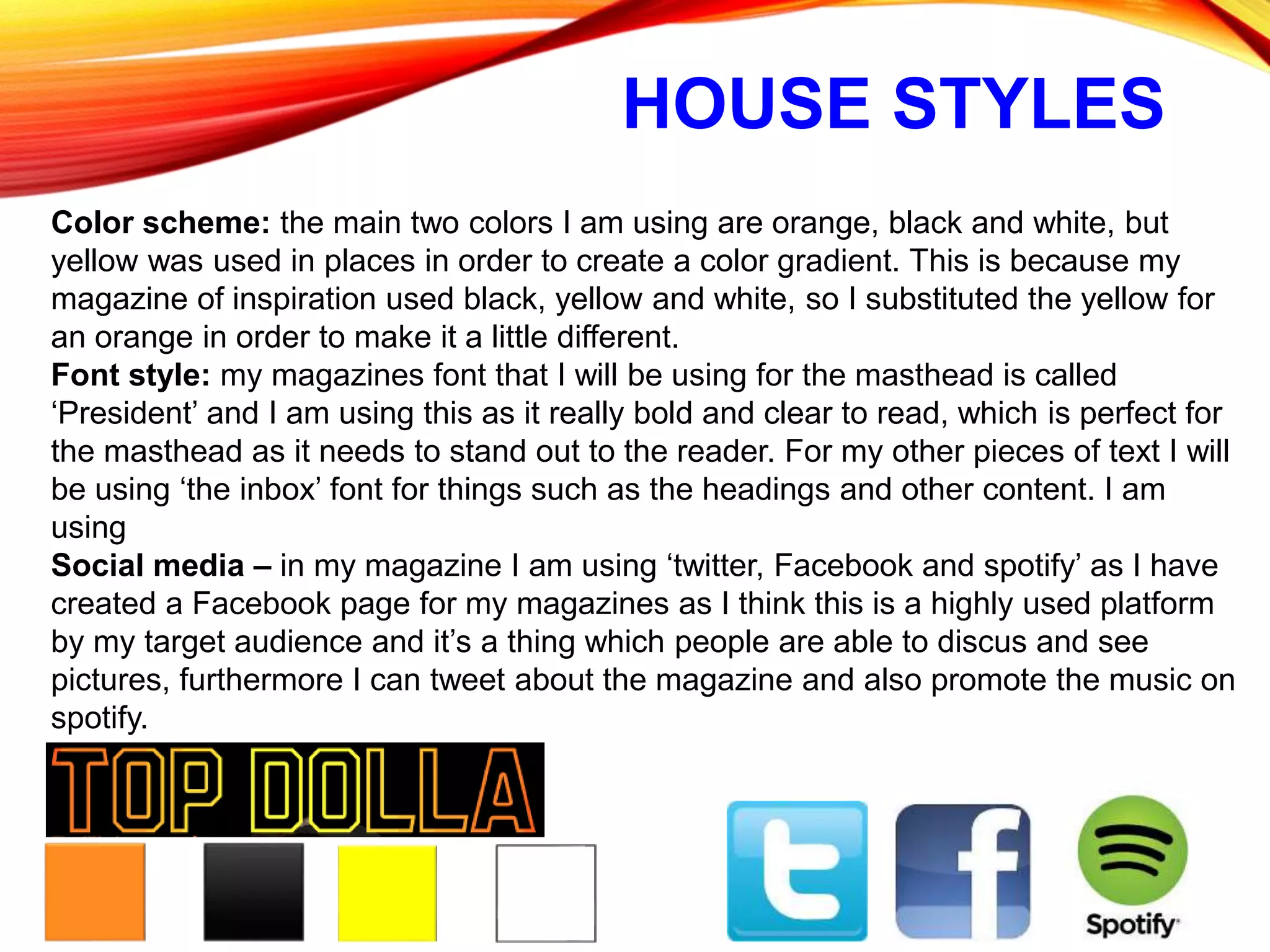 HOUSE STYLES
Color scheme: the main two colors I am using are orange, black and white, but
yellow was used in places in order to create a color gradient. This is because my
magazine of inspiration used black, yellow and white, so I substituted the yellow for
an orange in order to make it a little different.
Font style: my magazines font that I will be using for the masthead is called
‘President’ and I am using this as it really bold and clear to read, which is perfect for
the masthead as it needs to stand out to the reader. For my other pieces of text I will
be using ‘the inbox’ font for things such as the headings and other content. I am
using
Social media – in my magazine I am using ‘twitter, Facebook and spotify’ as I have
created a Facebook page for my magazines as I think this is a highly used platform
by my target audience and it’s a thing which people are able to discus and see
pictures, furthermore I can tweet about the magazine and also promote the music on
spotify.
 