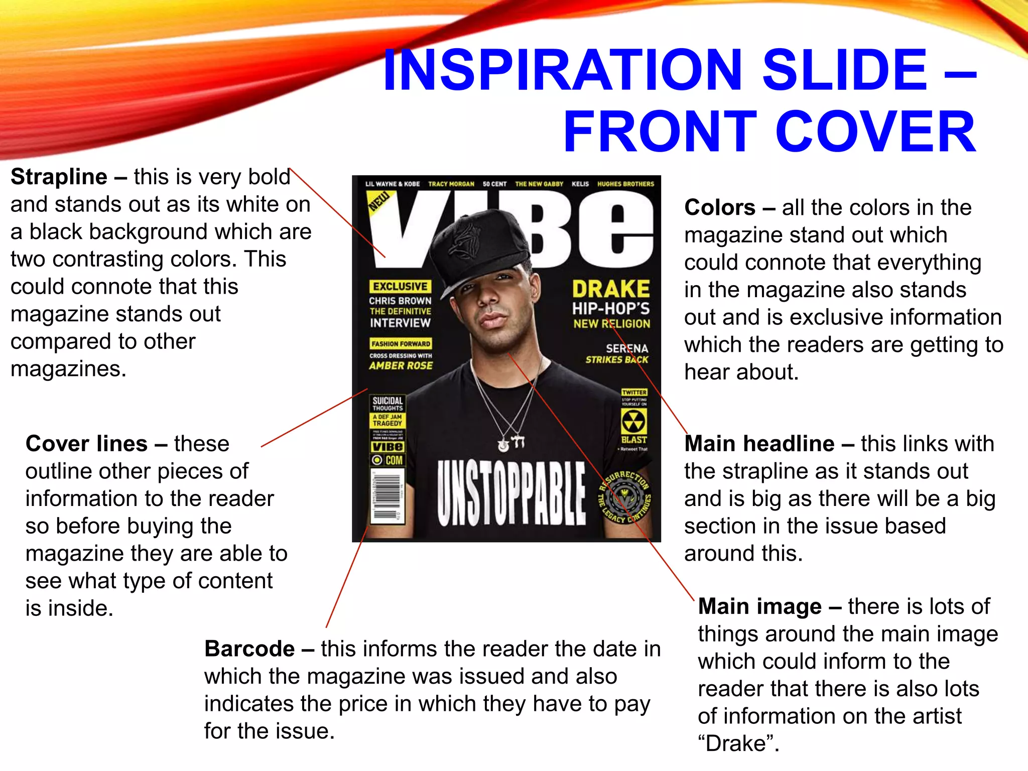 INSPIRATION SLIDE –
FRONT COVER
Strapline – this is very bold
and stands out as its white on
a black background which are
two contrasting colors. This
could connote that this
magazine stands out
compared to other
magazines.
Cover lines – these
outline other pieces of
information to the reader
so before buying the
magazine they are able to
see what type of content
is inside.
Barcode – this informs the reader the date in
which the magazine was issued and also
indicates the price in which they have to pay
for the issue.
Colors – all the colors in the
magazine stand out which
could connote that everything
in the magazine also stands
out and is exclusive information
which the readers are getting to
hear about.
Main image – there is lots of
things around the main image
which could inform to the
reader that there is also lots
of information on the artist
“Drake”.
Main headline – this links with
the strapline as it stands out
and is big as there will be a big
section in the issue based
around this.
 