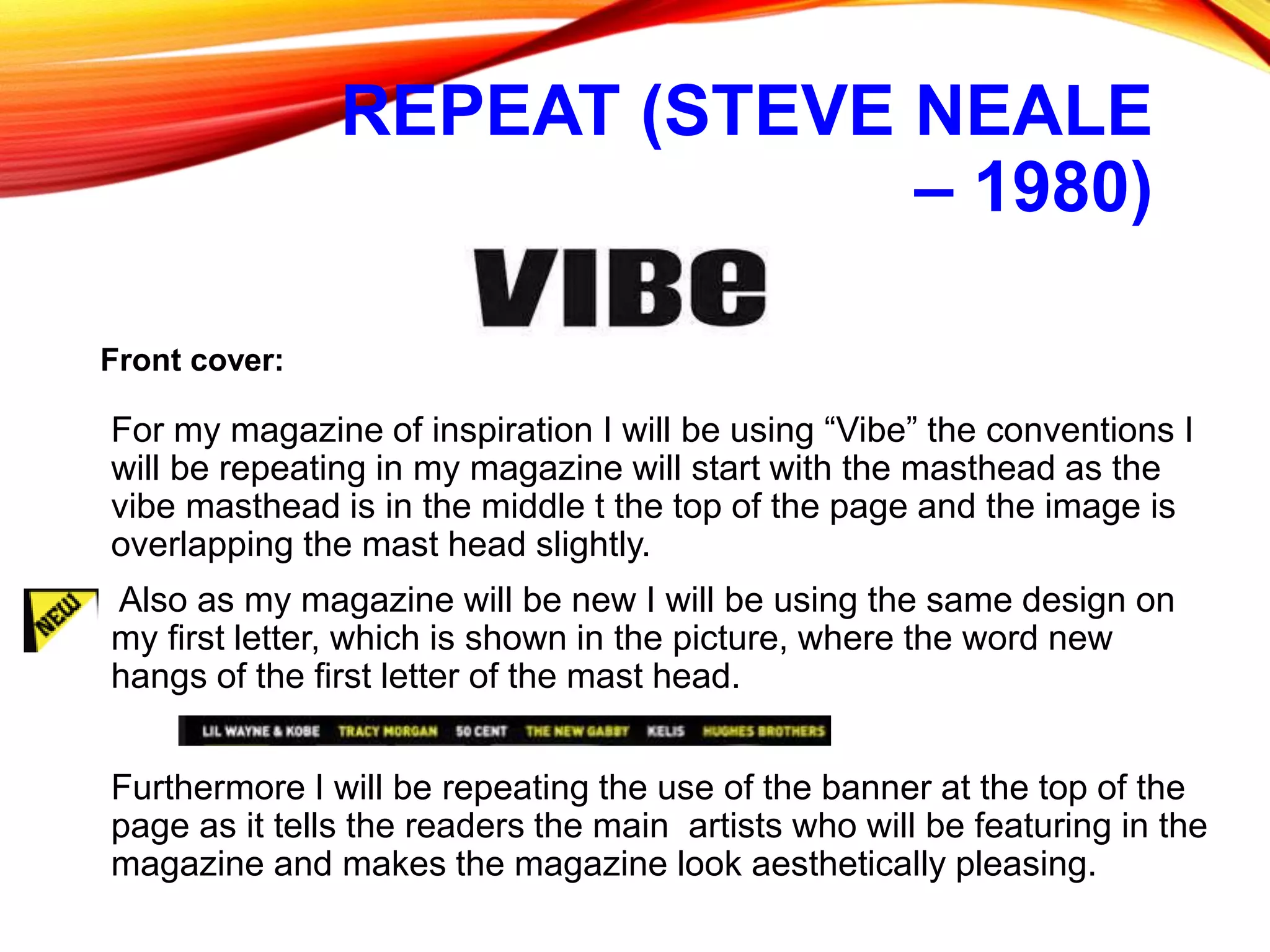 REPEAT (STEVE NEALE
– 1980)
For my magazine of inspiration I will be using “Vibe” the conventions I
will be repeating in my magazine will start with the masthead as the
vibe masthead is in the middle t the top of the page and the image is
overlapping the mast head slightly.
Also as my magazine will be new I will be using the same design on
my first letter, which is shown in the picture, where the word new
hangs of the first letter of the mast head.
Furthermore I will be repeating the use of the banner at the top of the
page as it tells the readers the main artists who will be featuring in the
magazine and makes the magazine look aesthetically pleasing.
Front cover:
 