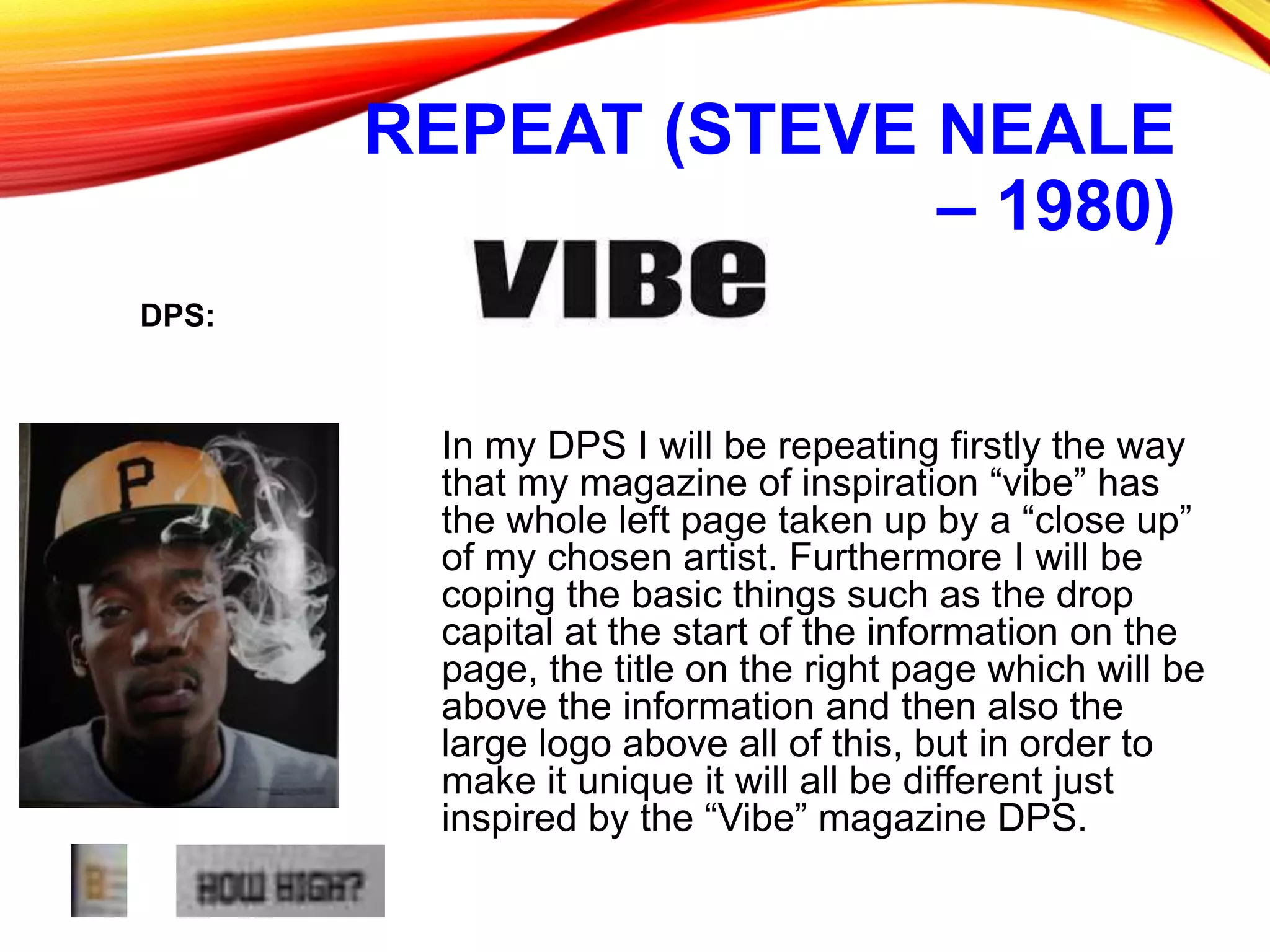 REPEAT (STEVE NEALE
– 1980)
In my DPS I will be repeating firstly the way
that my magazine of inspiration “vibe” has
the whole left page taken up by a “close up”
of my chosen artist. Furthermore I will be
coping the basic things such as the drop
capital at the start of the information on the
page, the title on the right page which will be
above the information and then also the
large logo above all of this, but in order to
make it unique it will all be different just
inspired by the “Vibe” magazine DPS.
DPS:
 