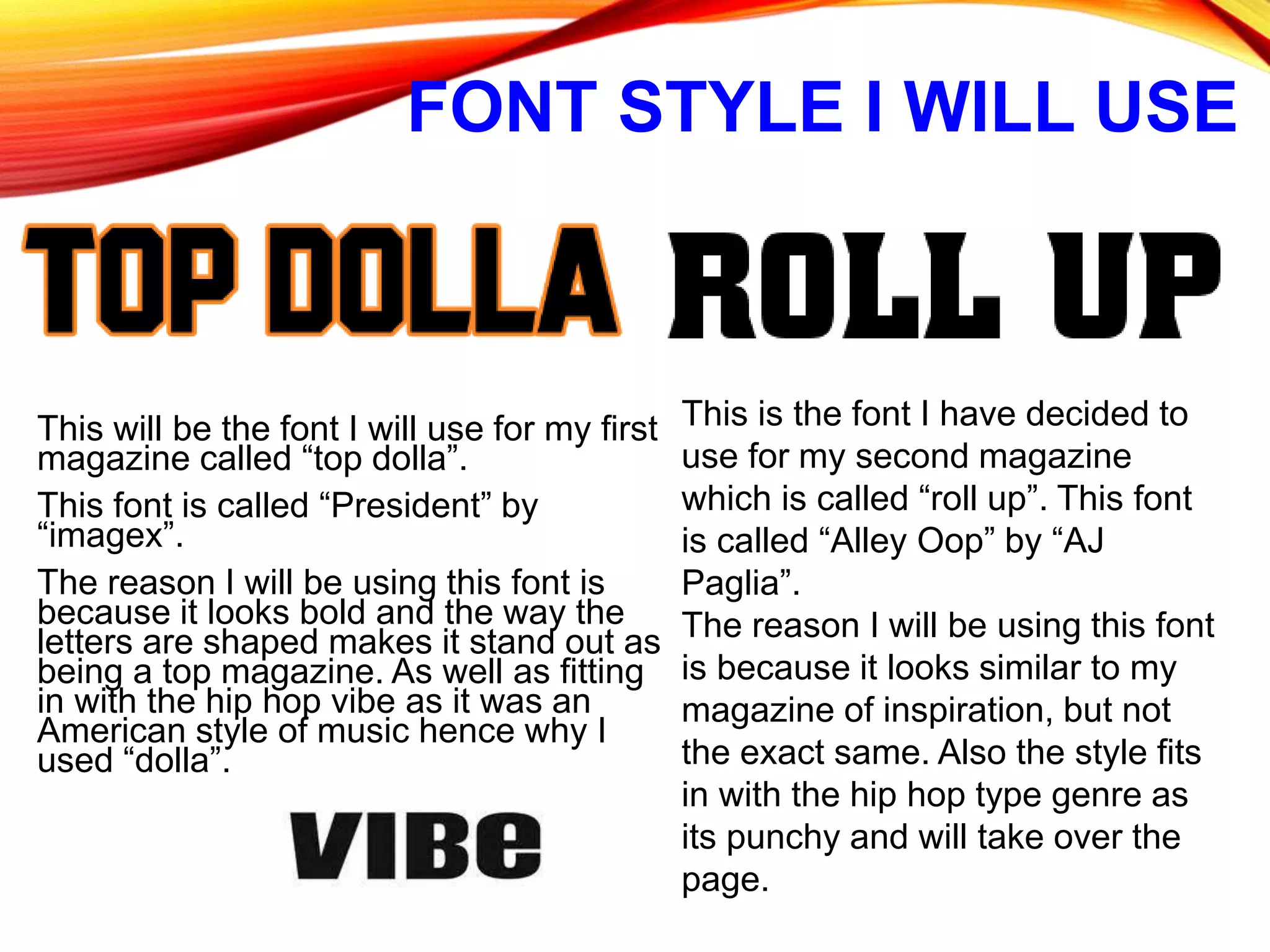 FONT STYLE I WILL USE
This will be the font I will use for my first
magazine called “top dolla”.
This font is called “President” by
“imagex”.
The reason I will be using this font is
because it looks bold and the way the
letters are shaped makes it stand out as
being a top magazine. As well as fitting
in with the hip hop vibe as it was an
American style of music hence why I
used “dolla”.
This is the font I have decided to
use for my second magazine
which is called “roll up”. This font
is called “Alley Oop” by “AJ
Paglia”.
The reason I will be using this font
is because it looks similar to my
magazine of inspiration, but not
the exact same. Also the style fits
in with the hip hop type genre as
its punchy and will take over the
page.
 