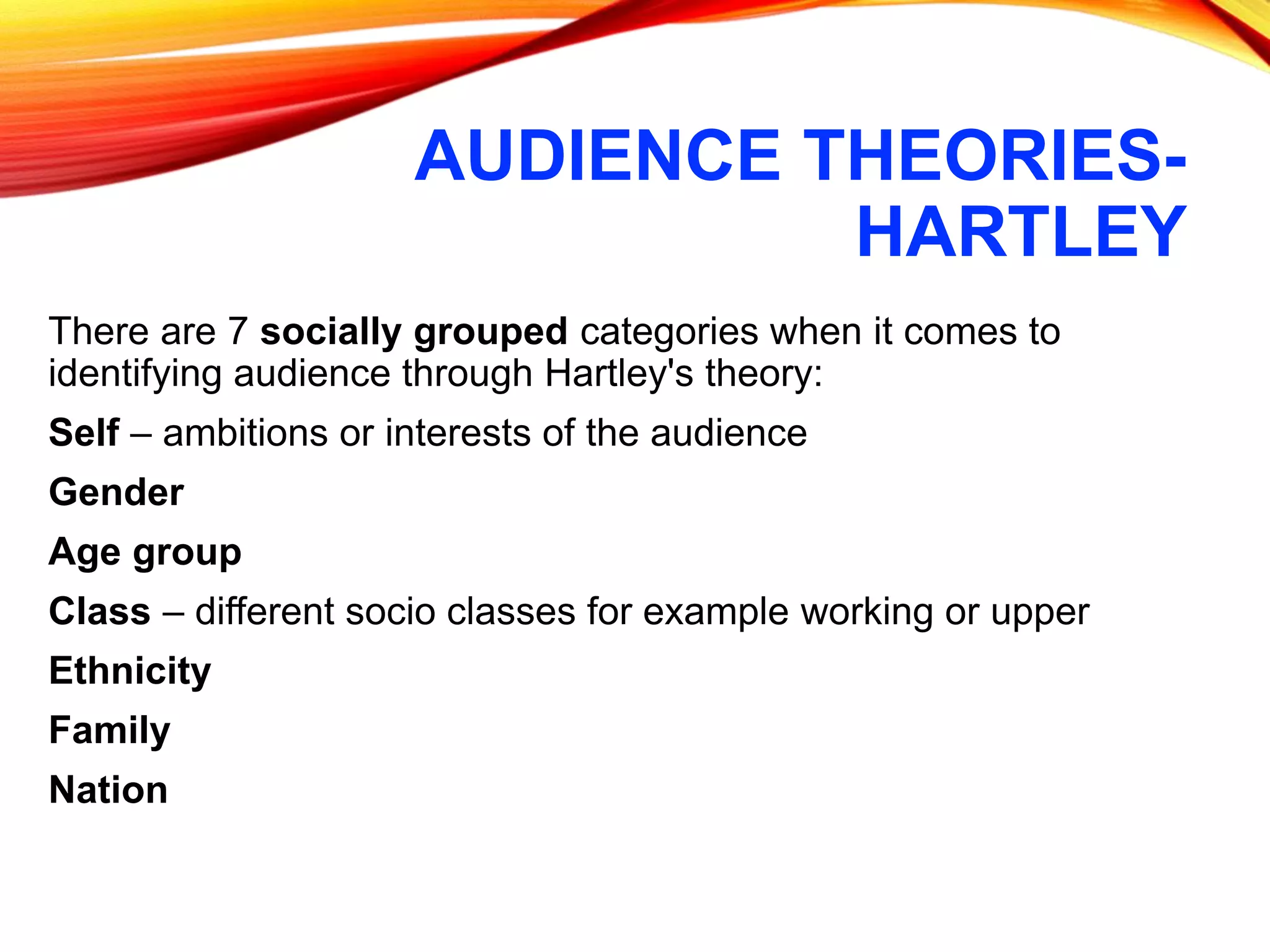 AUDIENCE THEORIES-
HARTLEY
There are 7 socially grouped categories when it comes to
identifying audience through Hartley's theory:
Self – ambitions or interests of the audience
Gender
Age group
Class – different socio classes for example working or upper
Ethnicity
Family
Nation
 