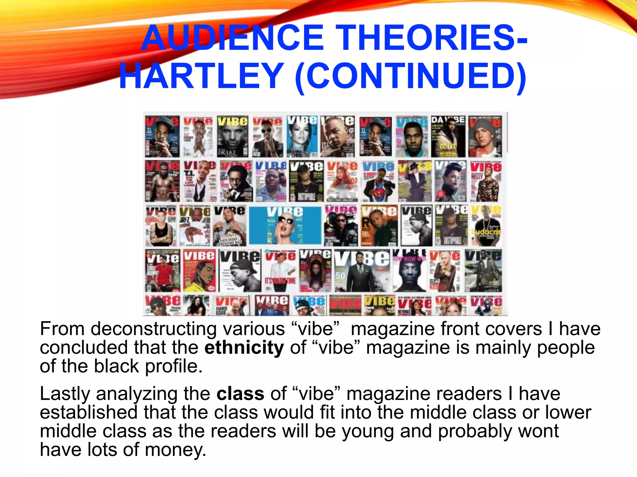 AUDIENCE THEORIES-
HARTLEY (CONTINUED)
From deconstructing various “vibe” magazine front covers I have
concluded that the ethnicity of “vibe” magazine is mainly people
of the black profile.
Lastly analyzing the class of “vibe” magazine readers I have
established that the class would fit into the middle class or lower
middle class as the readers will be young and probably wont
have lots of money.
 