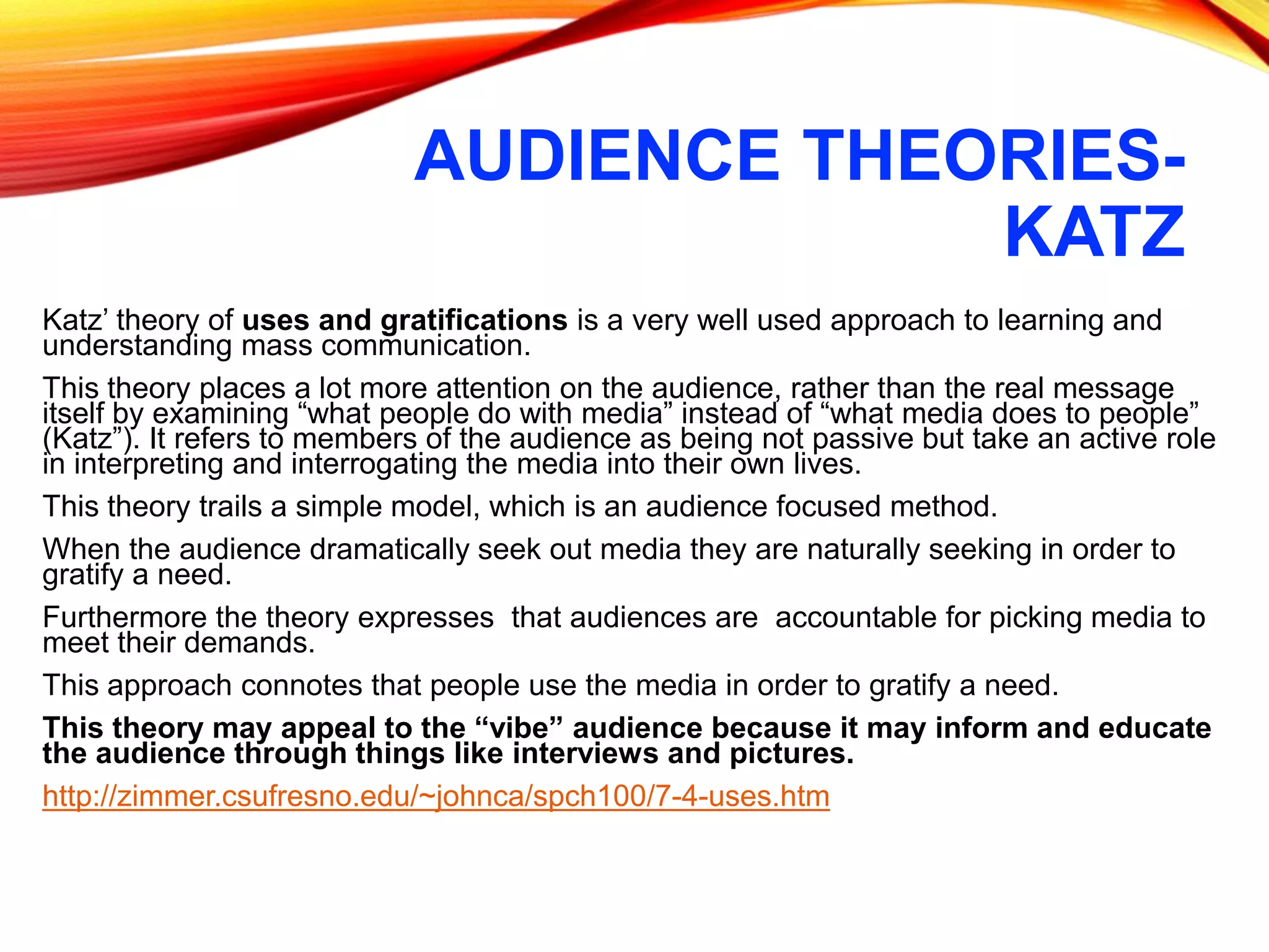 AUDIENCE THEORIES-
KATZ
Katz’ theory of uses and gratifications is a very well used approach to learning and
understanding mass communication.
This theory places a lot more attention on the audience, rather than the real message
itself by examining “what people do with media” instead of “what media does to people”
(Katz”). It refers to members of the audience as being not passive but take an active role
in interpreting and interrogating the media into their own lives.
This theory trails a simple model, which is an audience focused method.
When the audience dramatically seek out media they are naturally seeking in order to
gratify a need.
Furthermore the theory expresses that audiences are accountable for picking media to
meet their demands.
This approach connotes that people use the media in order to gratify a need.
This theory may appeal to the “vibe” audience because it may inform and educate
the audience through things like interviews and pictures.
http://zimmer.csufresno.edu/~johnca/spch100/7-4-uses.htm
 