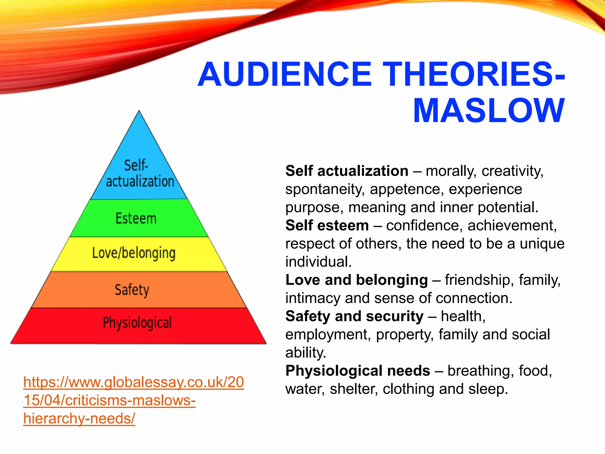 AUDIENCE THEORIES-
MASLOW
Self actualization – morally, creativity,
spontaneity, appetence, experience
purpose, meaning and inner potential.
Self esteem – confidence, achievement,
respect of others, the need to be a unique
individual.
Love and belonging – friendship, family,
intimacy and sense of connection.
Safety and security – health,
employment, property, family and social
ability.
Physiological needs – breathing, food,
water, shelter, clothing and sleep.https://www.globalessay.co.uk/20
15/04/criticisms-maslows-
hierarchy-needs/
 