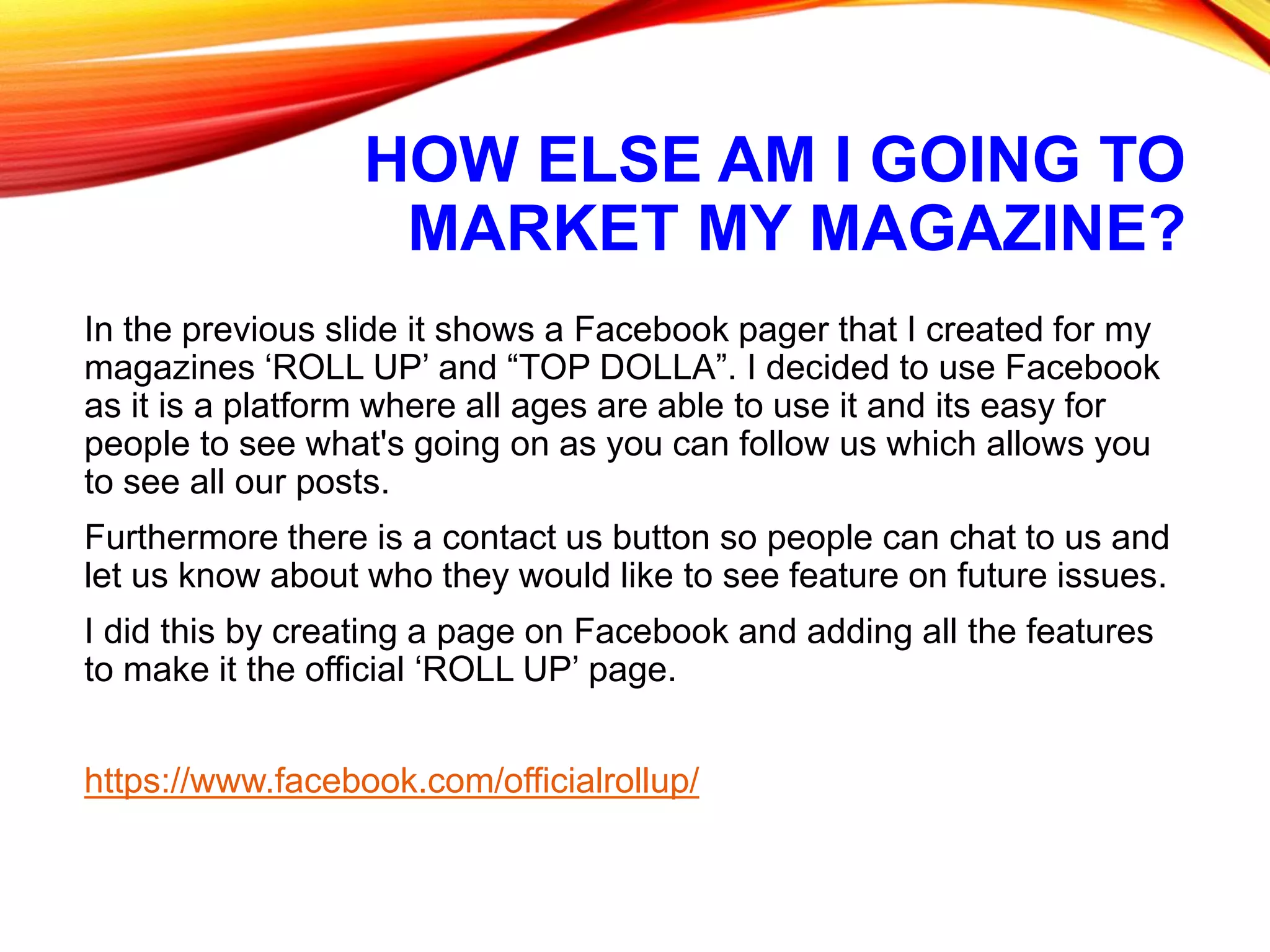 HOW ELSE AM I GOING TO
MARKET MY MAGAZINE?
In the previous slide it shows a Facebook pager that I created for my
magazines ‘ROLL UP’ and “TOP DOLLA”. I decided to use Facebook
as it is a platform where all ages are able to use it and its easy for
people to see what's going on as you can follow us which allows you
to see all our posts.
Furthermore there is a contact us button so people can chat to us and
let us know about who they would like to see feature on future issues.
I did this by creating a page on Facebook and adding all the features
to make it the official ‘ROLL UP’ page.
https://www.facebook.com/officialrollup/
 