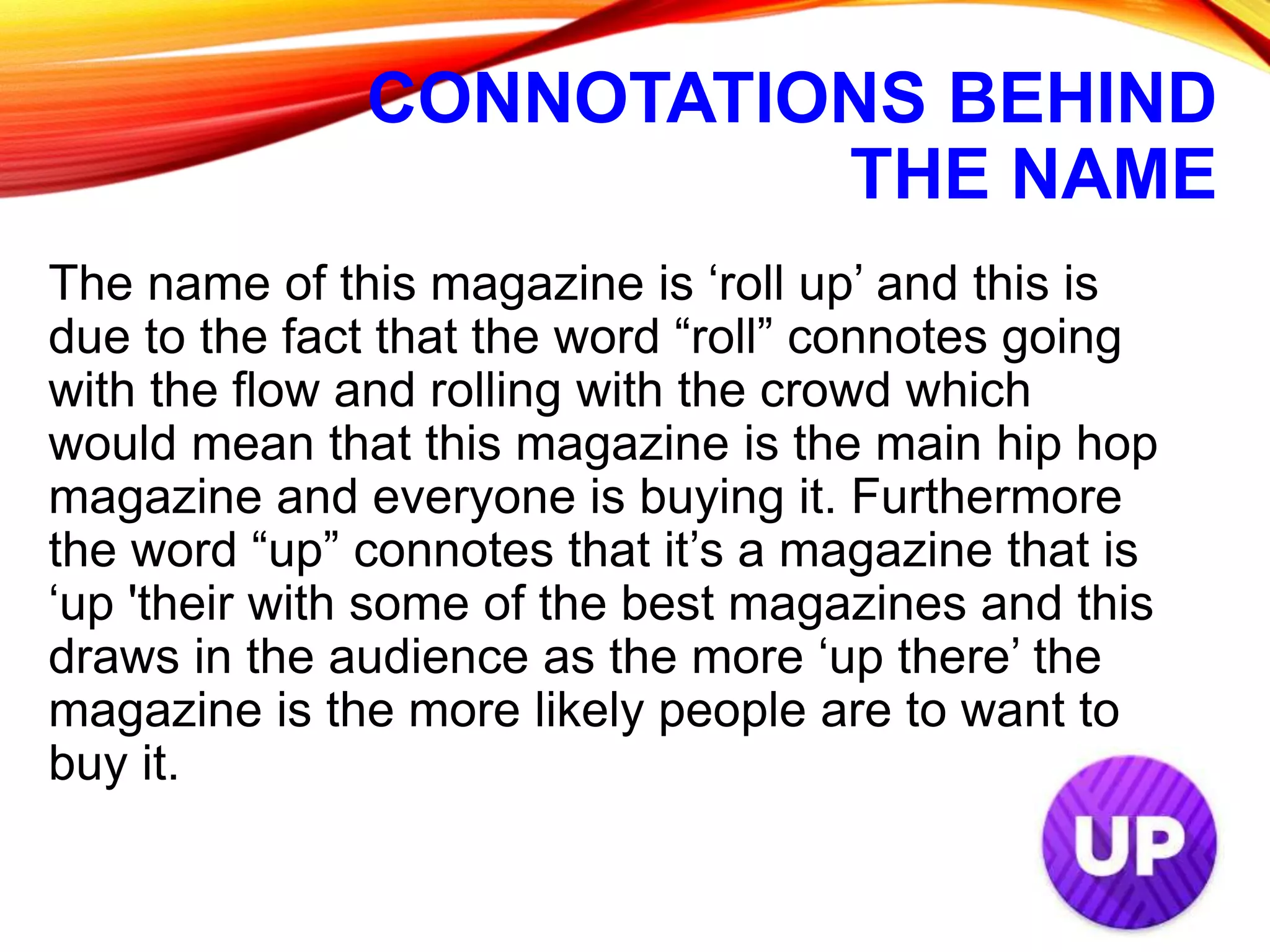 CONNOTATIONS BEHIND
THE NAME
The name of this magazine is ‘roll up’ and this is
due to the fact that the word “roll” connotes going
with the flow and rolling with the crowd which
would mean that this magazine is the main hip hop
magazine and everyone is buying it. Furthermore
the word “up” connotes that it’s a magazine that is
‘up 'their with some of the best magazines and this
draws in the audience as the more ‘up there’ the
magazine is the more likely people are to want to
buy it.
 