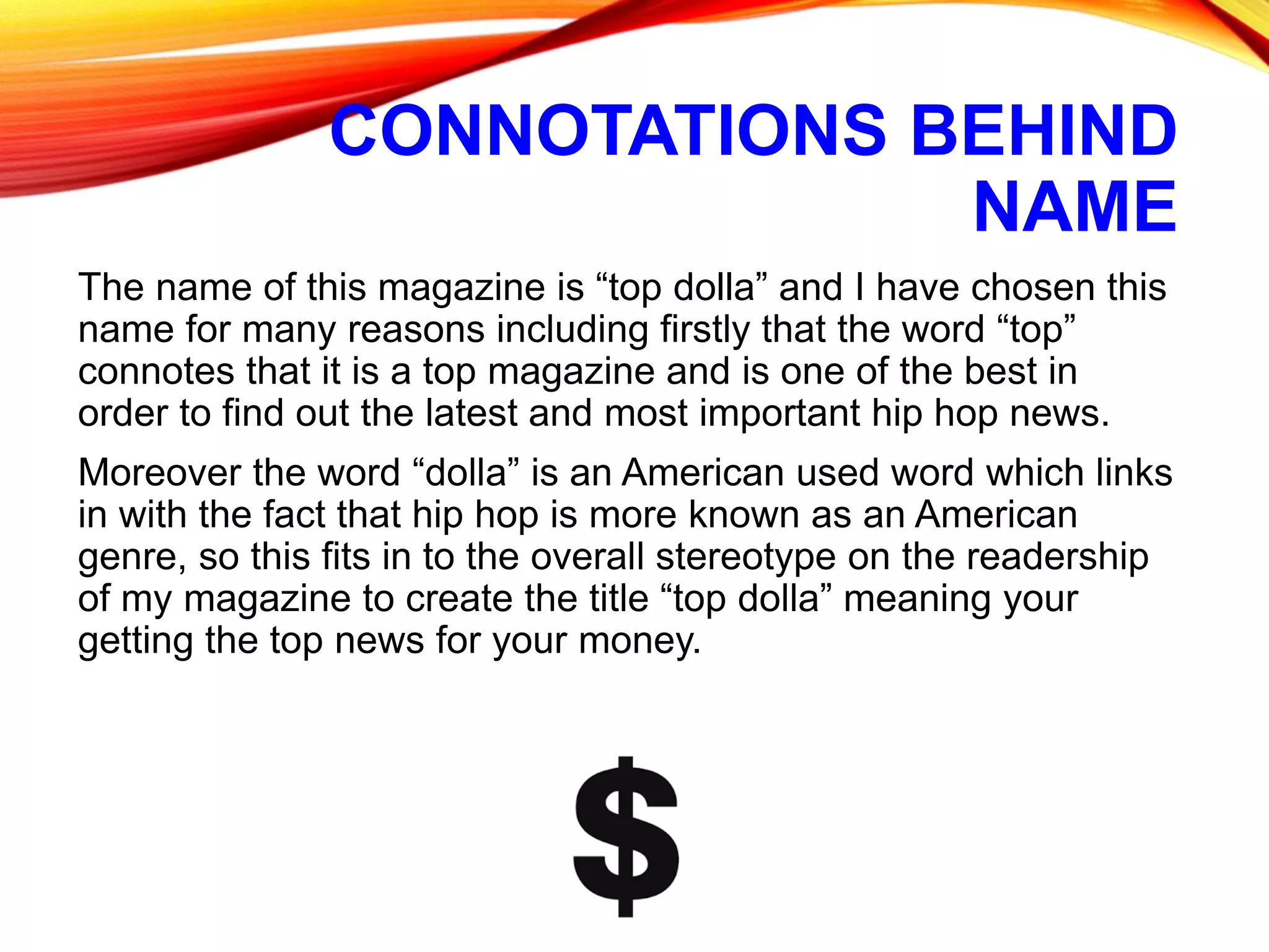 CONNOTATIONS BEHIND
NAME
The name of this magazine is “top dolla” and I have chosen this
name for many reasons including firstly that the word “top”
connotes that it is a top magazine and is one of the best in
order to find out the latest and most important hip hop news.
Moreover the word “dolla” is an American used word which links
in with the fact that hip hop is more known as an American
genre, so this fits in to the overall stereotype on the readership
of my magazine to create the title “top dolla” meaning your
getting the top news for your money.
 