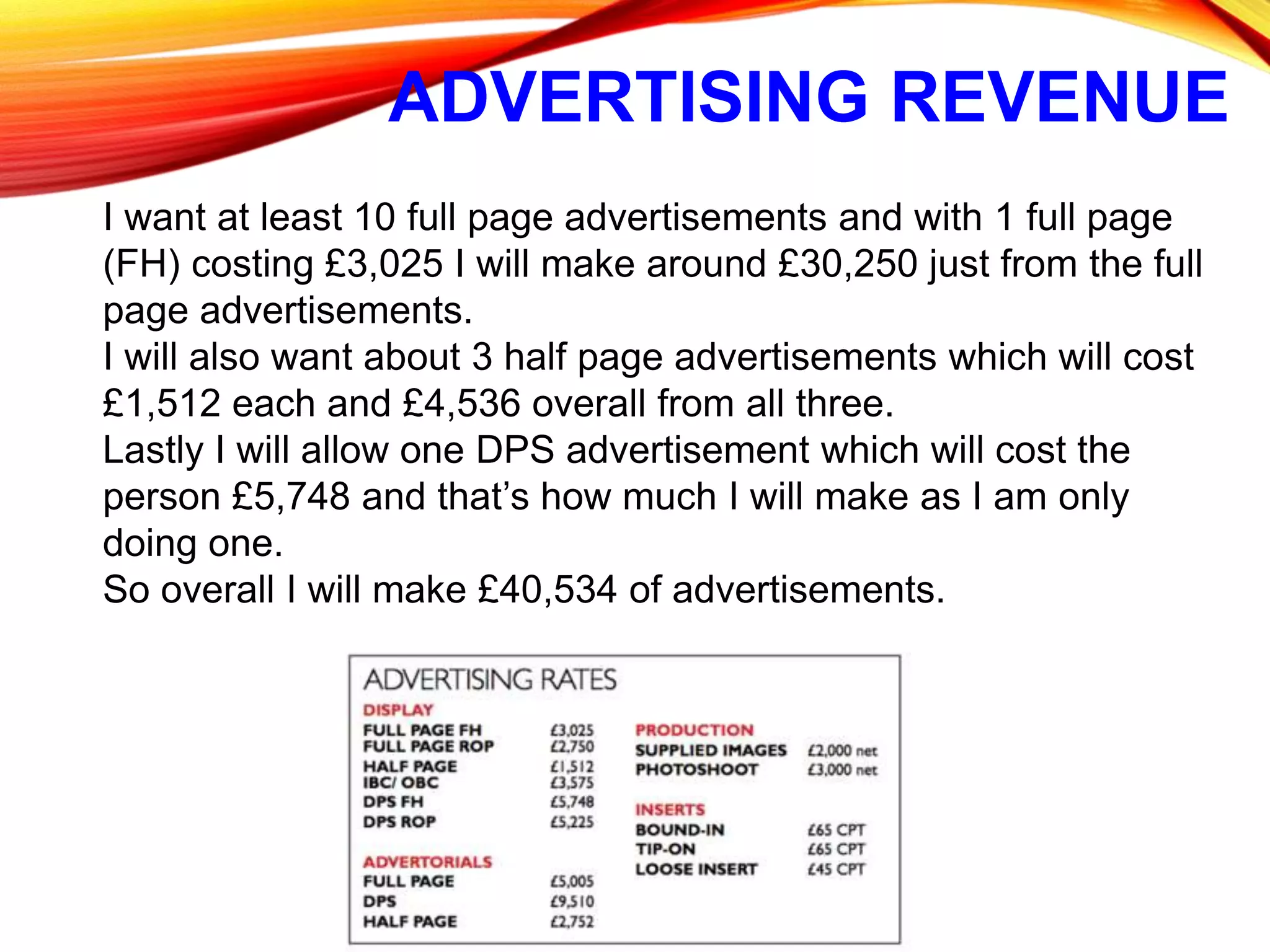 ADVERTISING REVENUE
I want at least 10 full page advertisements and with 1 full page
(FH) costing £3,025 I will make around £30,250 just from the full
page advertisements.
I will also want about 3 half page advertisements which will cost
£1,512 each and £4,536 overall from all three.
Lastly I will allow one DPS advertisement which will cost the
person £5,748 and that’s how much I will make as I am only
doing one.
So overall I will make £40,534 of advertisements.
 