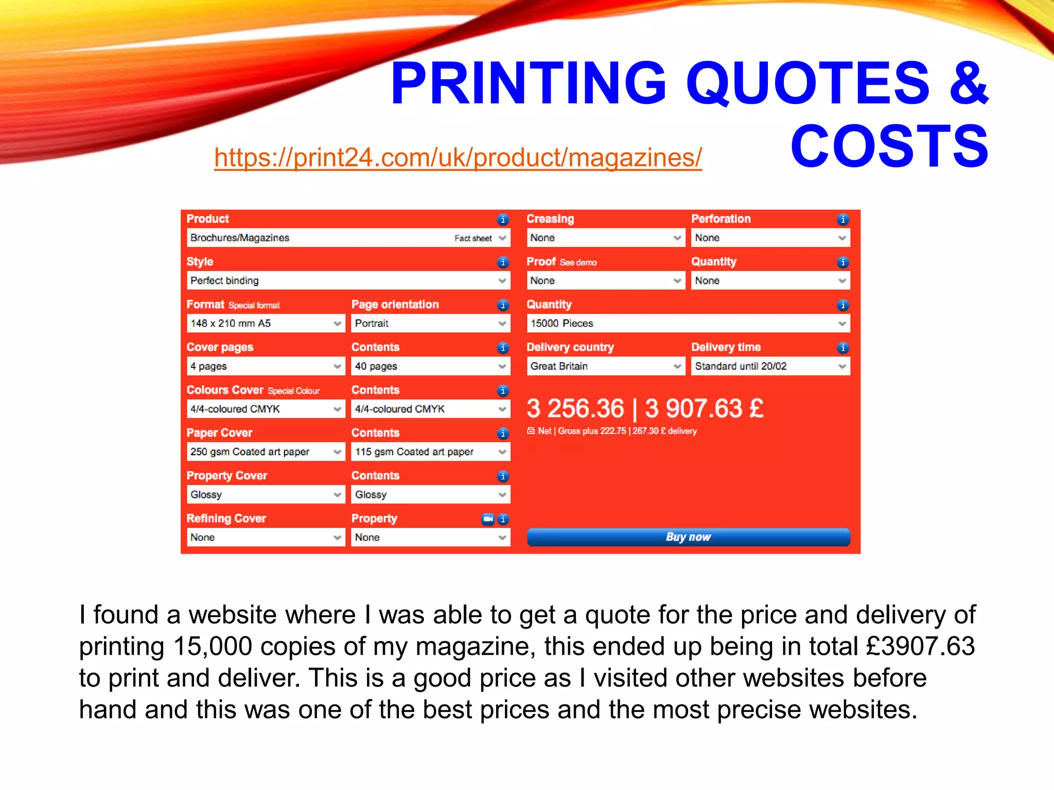 PRINTING QUOTES &
COSTShttps://print24.com/uk/product/magazines/
I found a website where I was able to get a quote for the price and delivery of
printing 15,000 copies of my magazine, this ended up being in total £3907.63
to print and deliver. This is a good price as I visited other websites before
hand and this was one of the best prices and the most precise websites.
 