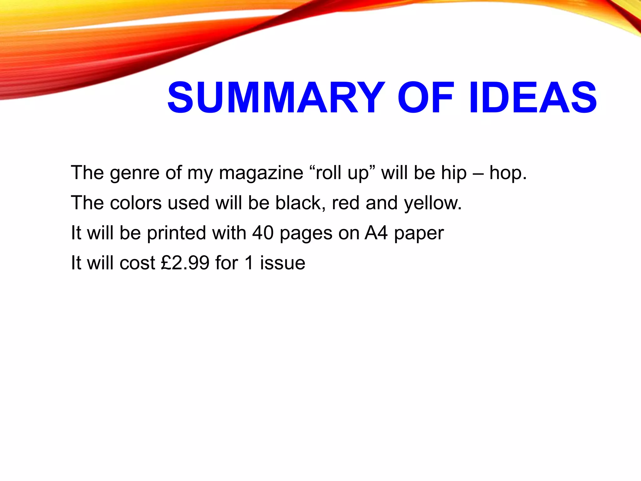 SUMMARY OF IDEAS
The genre of my magazine “roll up” will be hip – hop.
The colors used will be black, red and yellow.
It will be printed with 40 pages on A4 paper
It will cost £2.99 for 1 issue
 