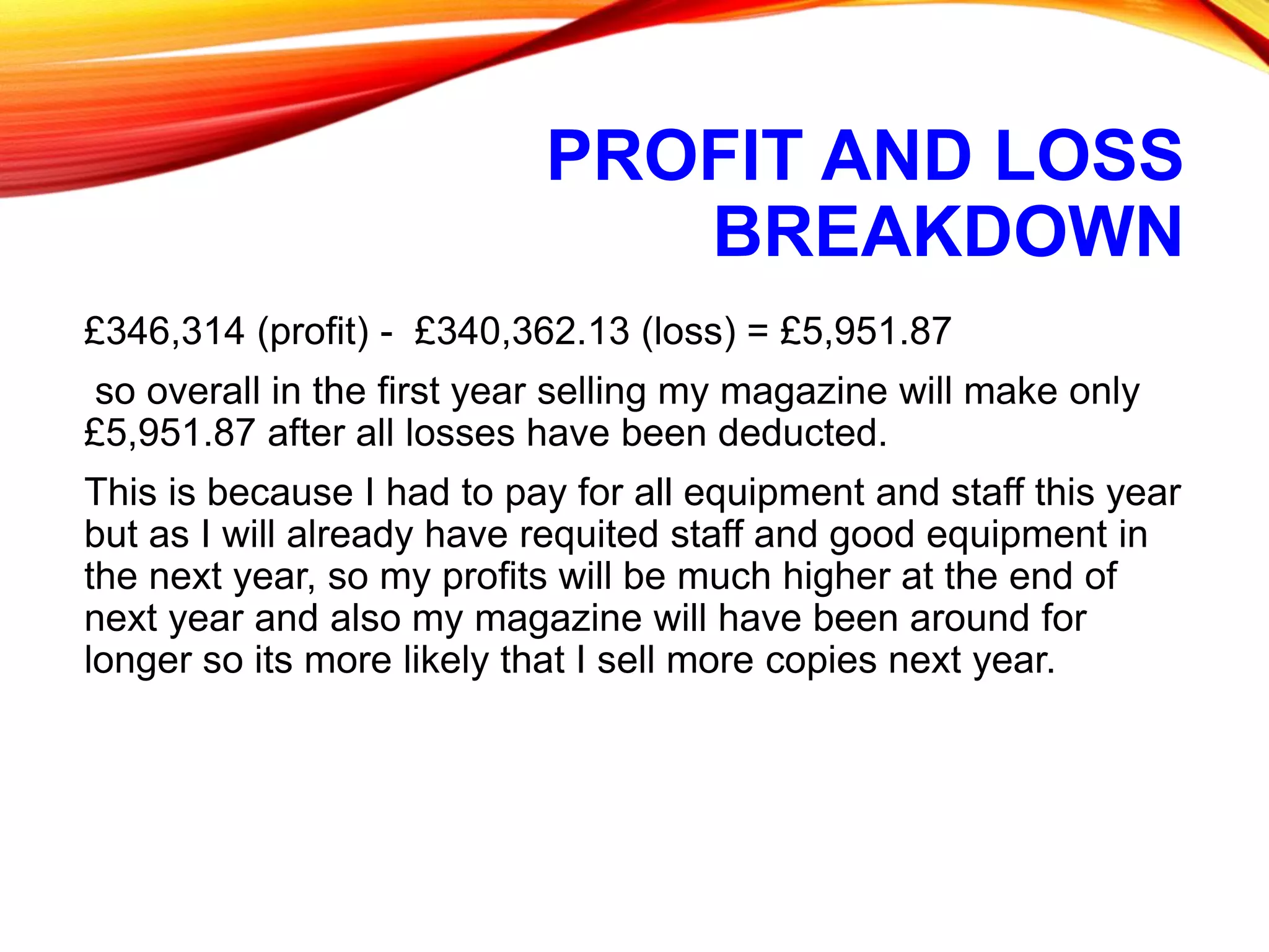 PROFIT AND LOSS
BREAKDOWN
£346,314 (profit) - £340,362.13 (loss) = £5,951.87
so overall in the first year selling my magazine will make only
£5,951.87 after all losses have been deducted.
This is because I had to pay for all equipment and staff this year
but as I will already have requited staff and good equipment in
the next year, so my profits will be much higher at the end of
next year and also my magazine will have been around for
longer so its more likely that I sell more copies next year.
 