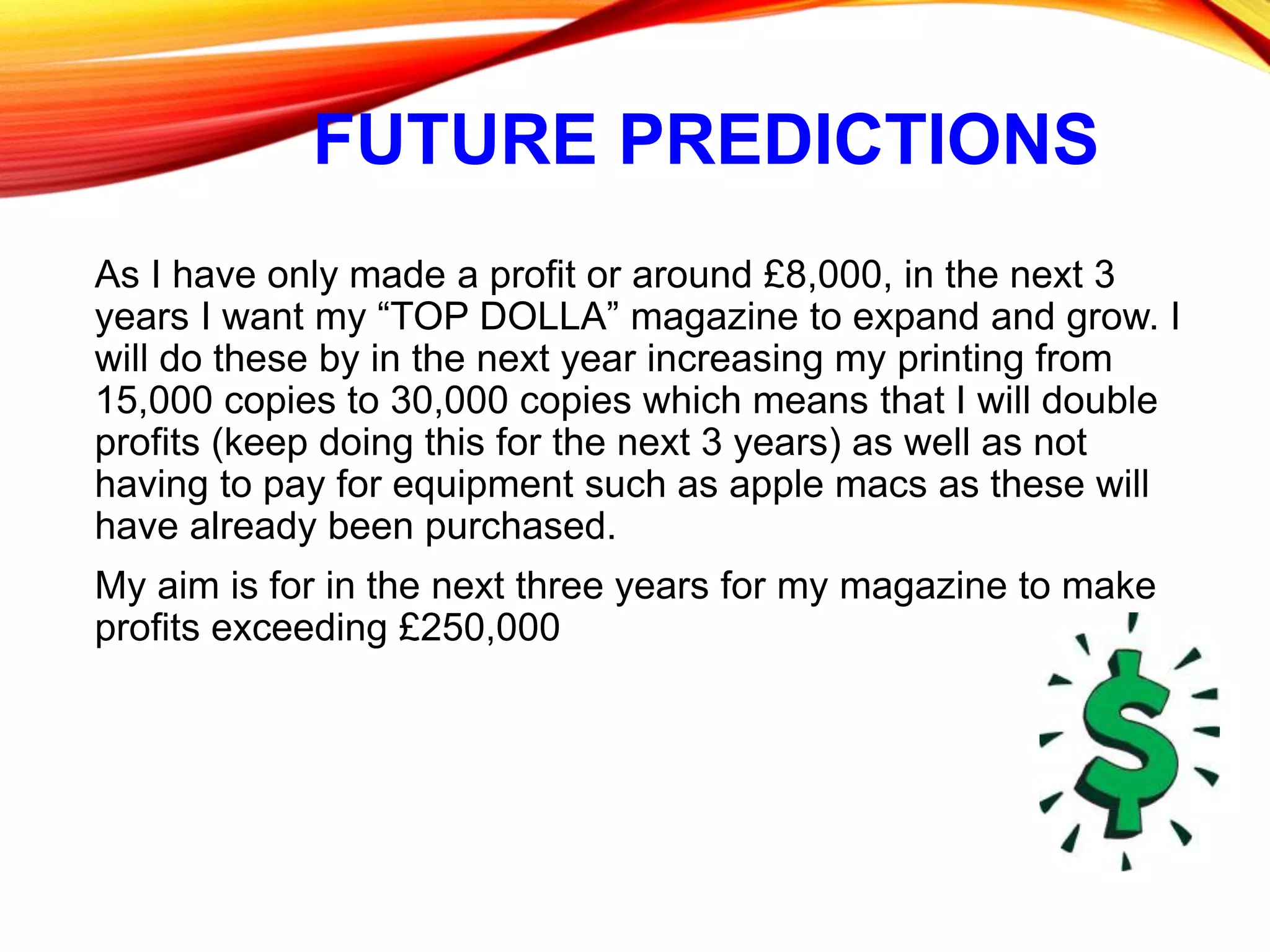 FUTURE PREDICTIONS
As I have only made a profit or around £8,000, in the next 3
years I want my “TOP DOLLA” magazine to expand and grow. I
will do these by in the next year increasing my printing from
15,000 copies to 30,000 copies which means that I will double
profits (keep doing this for the next 3 years) as well as not
having to pay for equipment such as apple macs as these will
have already been purchased.
My aim is for in the next three years for my magazine to make
profits exceeding £250,000
 
