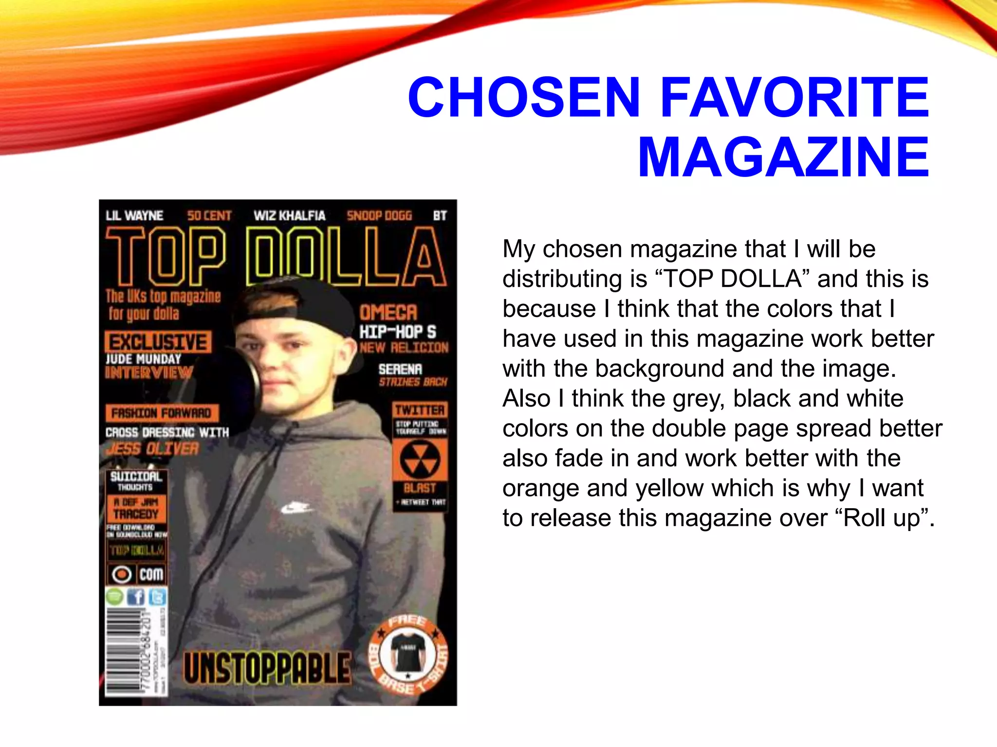 CHOSEN FAVORITE
MAGAZINE
My chosen magazine that I will be
distributing is “TOP DOLLA” and this is
because I think that the colors that I
have used in this magazine work better
with the background and the image.
Also I think the grey, black and white
colors on the double page spread better
also fade in and work better with the
orange and yellow which is why I want
to release this magazine over “Roll up”.
 