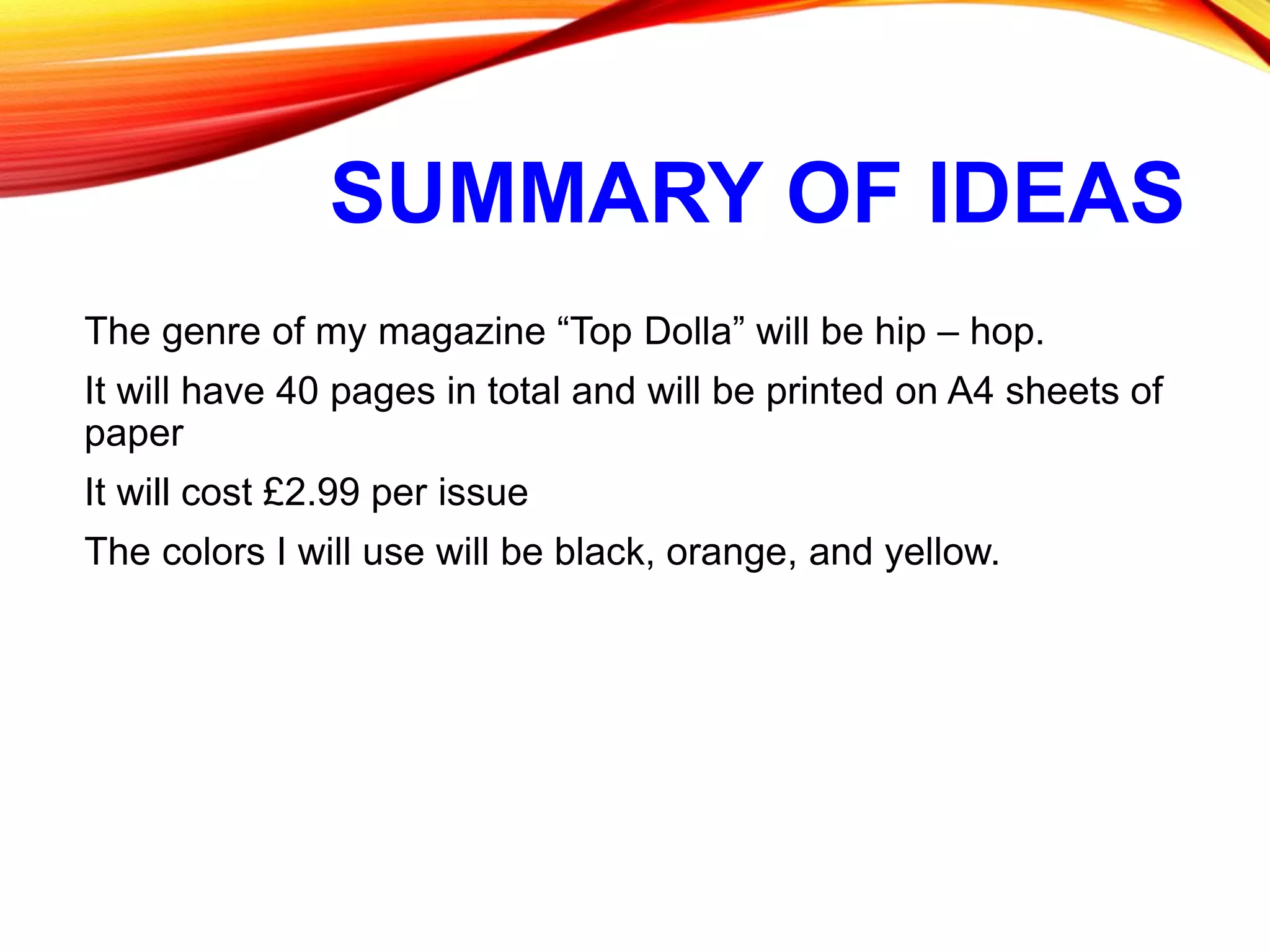 SUMMARY OF IDEAS
The genre of my magazine “Top Dolla” will be hip – hop.
It will have 40 pages in total and will be printed on A4 sheets of
paper
It will cost £2.99 per issue
The colors I will use will be black, orange, and yellow.
 