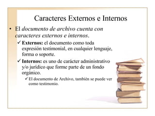 Caracteres Externos e Internos   El  documento de archivo cuenta con caracteres externos e internos .  Externos:  el documento como toda expresión testimonial, en cualquier lenguaje, forma o soporte. Internos:  es uno de carácter administrativo y/o jurídico que forme parte de un fondo orgánico.  El documento de Archivo, también se puede ver como testimonio.   