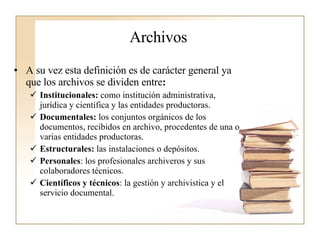 Archivos A su vez esta definición es de carácter general ya que los archivos se dividen entre :  Institucionales:  como institución administrativa, jurídica y científica y las entidades productoras. Documentales:  los conjuntos orgánicos de los documentos, recibidos en archivo, procedentes de una o varias entidades productoras. Estructurales:  las instalaciones o depósitos. Personales : los profesionales archiveros y sus colaboradores técnicos. Científicos y técnicos : la gestión y archivistica y el servicio documental.  