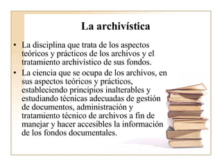 La archivística   La disciplina que trata de los aspectos teóricos y prácticos de los archivos y el tratamiento archivístico de sus fondos.  La ciencia que se ocupa de los archivos, en sus aspectos teóricos y prácticos, estableciendo principios inalterables y estudiando técnicas adecuadas de gestión de documentos, administración y tratamiento técnico de archivos a fin de manejar y hacer accesibles la información de los fondos documentales.  