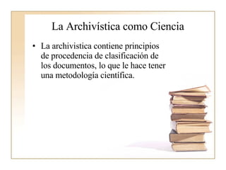 La Archivística como Ciencia  La archivistica contiene principios de procedencia de clasificación de los documentos, lo que le hace tener una metodología científica.  