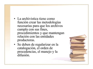 La archivistica tiene como función crear las metodologías necesarias para que los archivos cumpla con sus fines, procedimientos y que mantengan relación con las entidades productoras.  Se deben de regularizar en la catalogación, el orden de procedencias, el manejo y la difusión. 