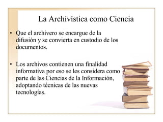 La Archivística como Ciencia Que el archivero se encargue de la difusión y se convierta en custodio de los documentos.  Los archivos contienen una finalidad informativa por eso se les considera como parte de las Ciencias de la Información, adoptando técnicas de las nuevas tecnologías.  