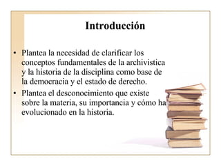 Introducción   Plantea la necesidad de clarificar los conceptos fundamentales de la archivistica y la historia de la disciplina como base de la democracia y el estado de derecho. Plantea el desconocimiento que existe sobre la materia, su importancia y cómo ha evolucionado en la historia.  