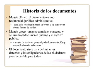 Historia de los documentos Mundo clásico: el documento es uno testimonial, jurídico-administrativo. para ello los documentos se crean y se conservan como forma de poder.  Mundo greco-romano: cambia el concepto y se inserta el documento público y el archivo publico.  va a ser de carácter general y de documentación y no exclusivo del soberano.  El documento sirve para delimitar los derechos y las obligaciones de los ciudadanos y era accesible para todos.  