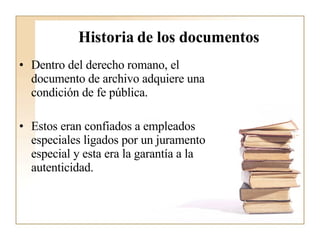 Historia de los documentos Dentro del derecho romano, el documento de archivo adquiere una condición de fe pública. Estos eran confiados a empleados especiales ligados por un juramento especial y esta era la garantía a la autenticidad.  