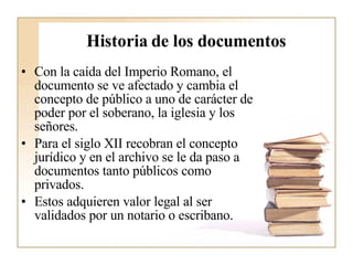 Historia de los documentos Con la caída del Imperio Romano, el documento se ve afectado y cambia el concepto de público a uno de carácter de poder por el soberano, la iglesia y los señores.  Para el siglo XII recobran el concepto jurídico y en el archivo se le da paso a documentos tanto públicos como privados.  Estos adquieren valor legal al ser validados por un notario o escribano.  