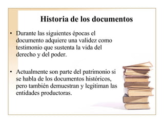 Historia de los documentos Durante las siguientes épocas el documento adquiere una validez como testimonio que sustenta la vida del derecho y del poder.  Actualmente son parte del patrimonio si se habla de los documentos históricos, pero también demuestran y legitiman las entidades productoras. 