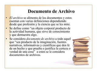 Documento de Archivo El archivo  se alimenta de los documentos y estos cuentan con varias definiciones dependiendo desde que profesión y la ciencia que se les mire.  Se define como “un objeto corporal producto de la actividad humana, que sirve de conocimiento y que demuestra algo.  Se considera  documento de archivo  a todo aquel que “sea producto de la imaginación, fuentes narrativas, informativas y científicas que den fe de un hecho y que prueba o justifica la certeza o verdad de una cosa”  a estos se le considera documentos de archivos.   