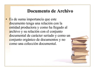 Documento de Archivo Es de suma importancia que este documento tenga una relación con la entidad productora y como ha llegado al archivo y su relación con el conjunto documental de carácter seriado y como un conjunto orgánico de documentos y no como una colección documental.   