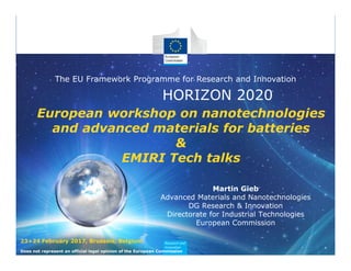 HORIZON 2020
The EU Framework Programme for Research and Innovation
European workshop on nanotechnologies
and advanced materials for batteries
&
EMIRI Tech talks
Martin Gieb
Advanced Materials and Nanotechnologies
DG Research & Innovation
Directorate for Industrial Technologies
European Commission
Does not represent an official legal opinion of the European Commission
23+24 February 2017, Brussels, Belgium
 