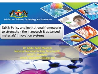 The Ministry of Science, Technology and Innovation
Ministry of Science, Technology and Innovation
Talk2: Policy and institutional frameworks
to strengthen the 'nanotech & advanced
materials' innovation systems
Dr. Abdul Kadir Masrom
National Nanotechnology DirectoratE,
MOSTI, Malaysia
email: akadir@mosti.gov.my
 