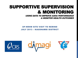 SUPPORTIVE SUPERVISION
& MONITORING
USING DATA TO IMPROVE ASHA PERFORMANCE
& MONITOR HEALTH OUTCOMES
UP-NRHM SITE VISIT TO REMIND
JULY 2013 – KAUSHAMBI DISTRICT
 
